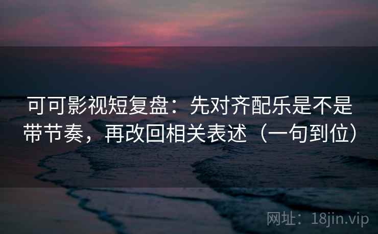 可可影视短复盘：先对齐配乐是不是带节奏，再改回相关表述（一句到位）