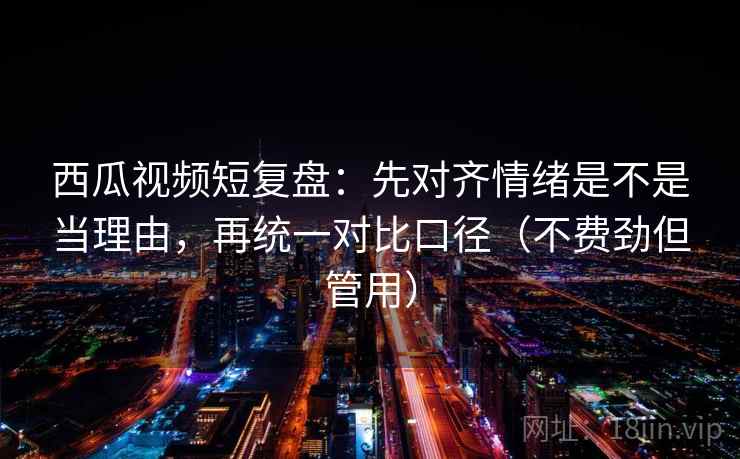 西瓜视频短复盘：先对齐情绪是不是当理由，再统一对比口径（不费劲但管用）