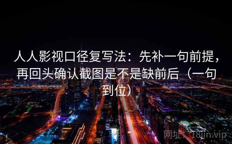 人人影视口径复写法：先补一句前提，再回头确认截图是不是缺前后（一句到位）
