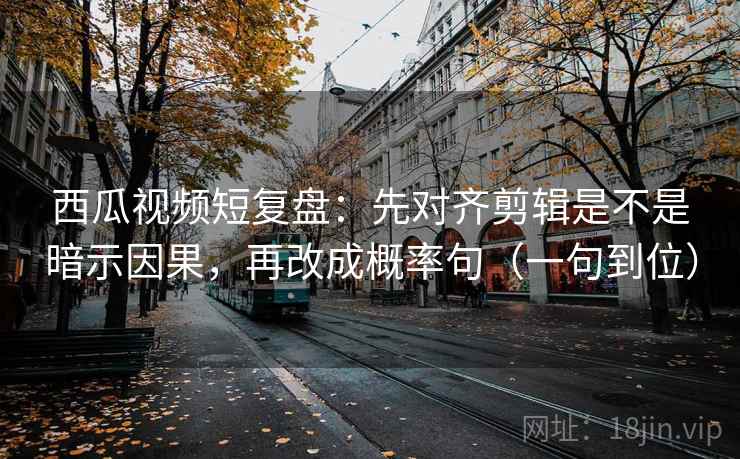 西瓜视频短复盘：先对齐剪辑是不是暗示因果，再改成概率句（一句到位）