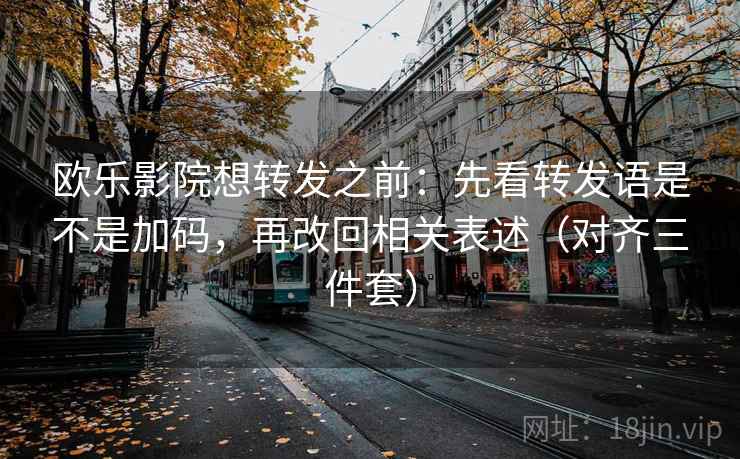 欧乐影院想转发之前：先看转发语是不是加码，再改回相关表述（对齐三件套）