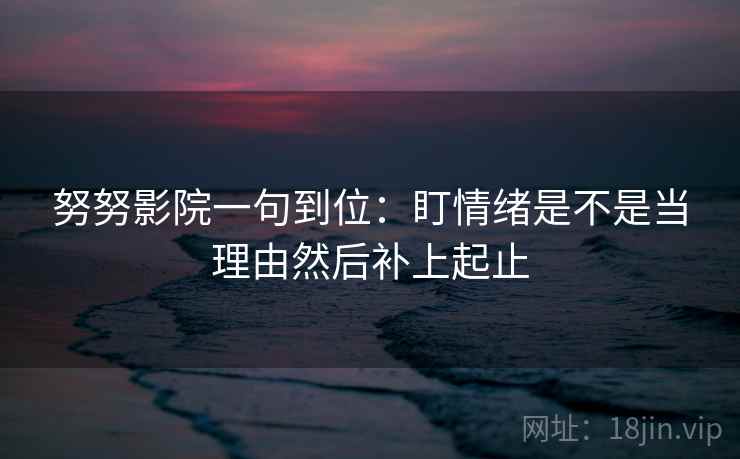 努努影院一句到位：盯情绪是不是当理由然后补上起止