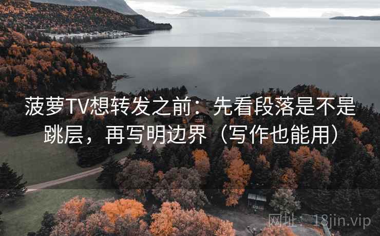 菠萝TV想转发之前：先看段落是不是跳层，再写明边界（写作也能用）