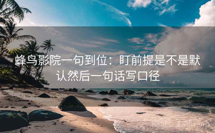 蜂鸟影院一句到位：盯前提是不是默认然后一句话写口径