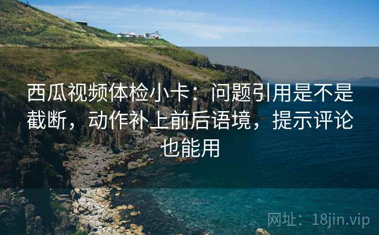 西瓜视频体检小卡：问题引用是不是截断，动作补上前后语境，提示评论也能用