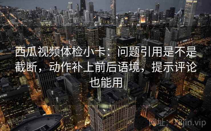西瓜视频体检小卡:问题引用是不是截断,动作补上前后语境,提示评论也能用 西瓜视频体检小卡:问题引用是不是截断,动作补上前后语境,提示评论也能用