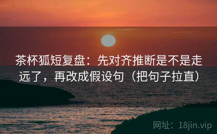 茶杯狐短复盘:先对齐推断是不是走远了,再改成假设句(把句子拉直) 茶杯狐短复盘:先对齐推断是不是走远了,再改成假设句(把句子拉直)