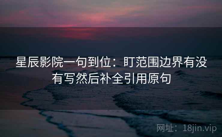 星辰影院一句到位:盯范围边界有没有写然后补全引用原句 星辰影院一句到位:盯范围边界有没有写然后补全引用原句