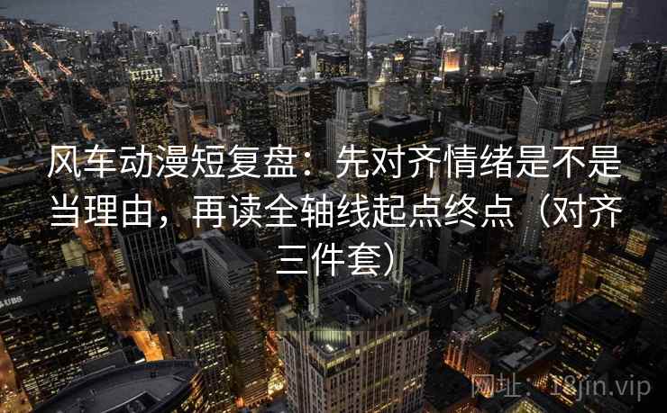 风车动漫短复盘:先对齐情绪是不是当理由,再读全轴线起点终点(对齐三件套)