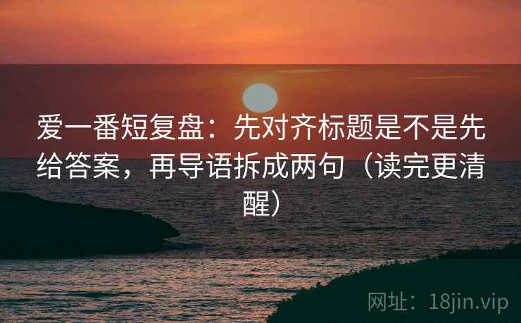 爱一番短复盘：先对齐标题是不是先给答案，再导语拆成两句（读完更清醒）