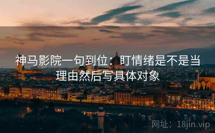 神马影院一句到位：盯情绪是不是当理由然后写具体对象