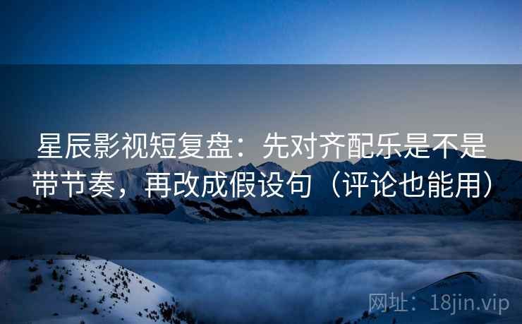 星辰影视短复盘：先对齐配乐是不是带节奏，再改成假设句（评论也能用）