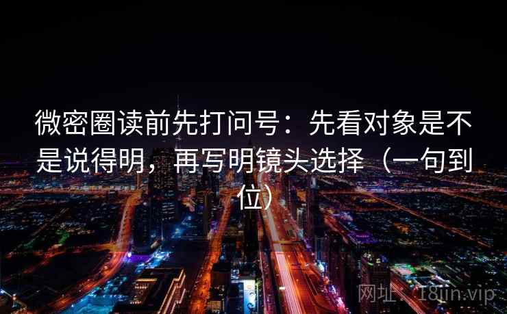 微密圈读前先打问号：先看对象是不是说得明，再写明镜头选择（一句到位）