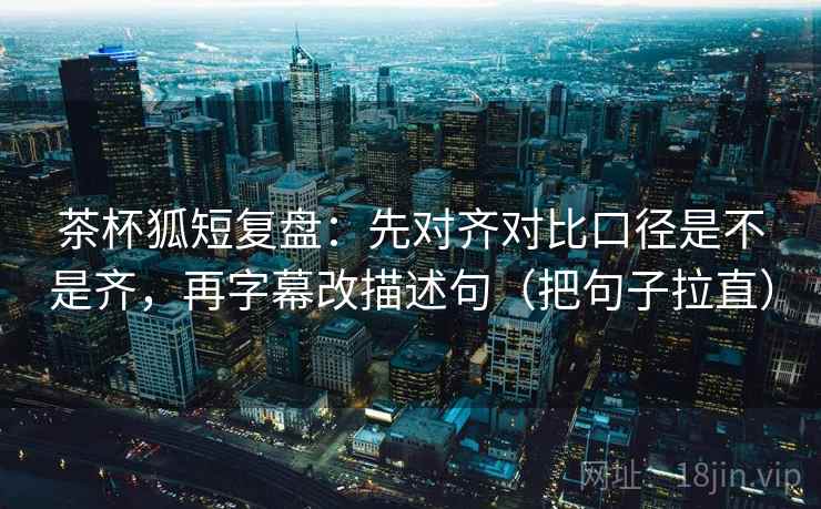 茶杯狐短复盘：先对齐对比口径是不是齐，再字幕改描述句（把句子拉直）