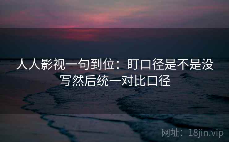 人人影视一句到位：盯口径是不是没写然后统一对比口径