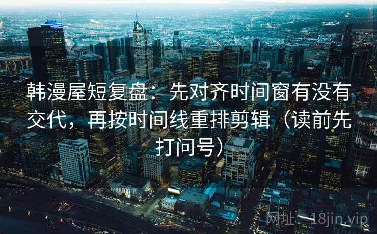 韩漫屋短复盘:先对齐时间窗有没有交代,再按时间线重排剪辑(读前先打问号) 韩漫屋短复盘:先对齐时间窗有没有交代,再按时间线重排剪辑(读前先打问号)