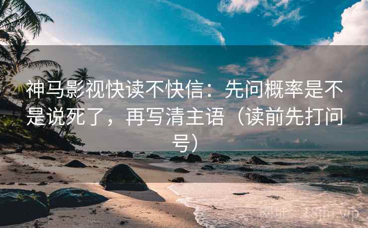 神马影视快读不快信：先问概率是不是说死了，再写清主语（读前先打问号）