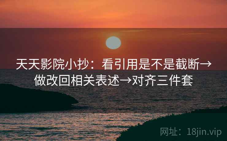 天天影院小抄：看引用是不是截断→做改回相关表述→对齐三件套