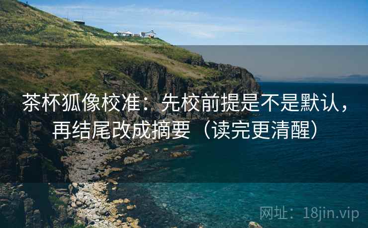 茶杯狐像校准:先校前提是不是默认,再结尾改成摘要(读完更清醒)