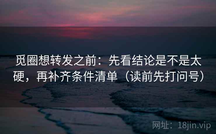 觅圈想转发之前：先看结论是不是太硬，再补齐条件清单（读前先打问号）